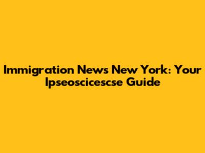 Immigration News New York: Your Ipseoscicescse Guide