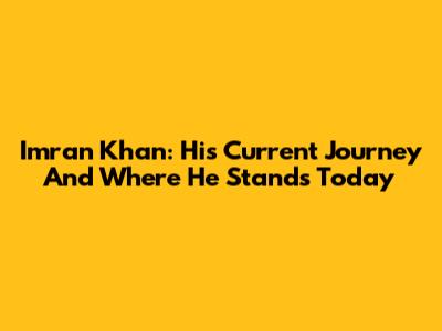 Imran Khan: His Current Journey And Where He Stands Today