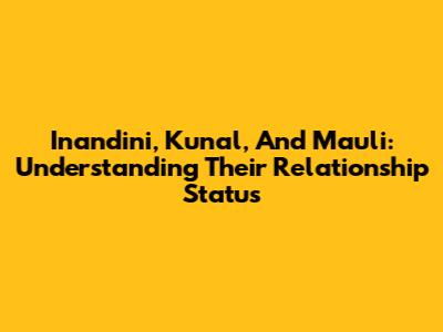 Inandini, Kunal, And Mauli: Understanding Their Relationship Status