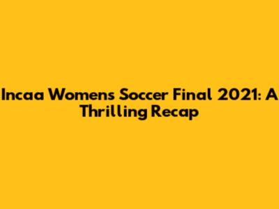 Incaa Women's Soccer Final 2021: A Thrilling Recap