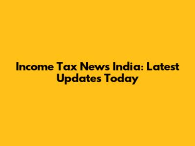 Income Tax News India: Latest Updates Today