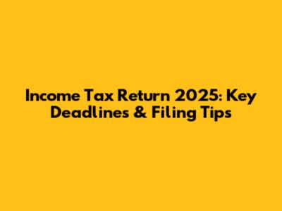 Income Tax Return 2025: Key Deadlines & Filing Tips