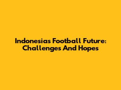 Indonesia's Football Future: Challenges And Hopes
