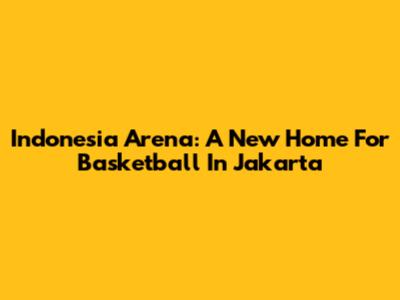 Indonesia Arena: A New Home For Basketball In Jakarta