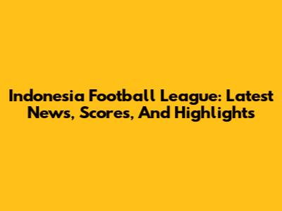 Indonesia Football League: Latest News, Scores, And Highlights