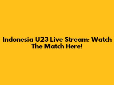 Indonesia U23 Live Stream: Watch The Match Here!
