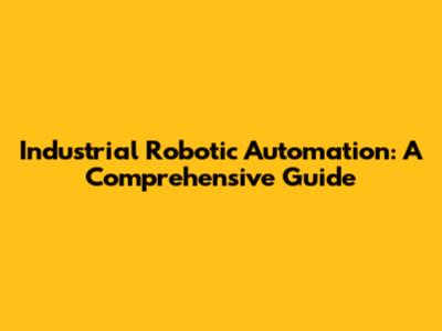 Industrial Robotic Automation: A Comprehensive Guide