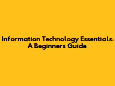 Information Technology Essentials: A Beginner's Guide