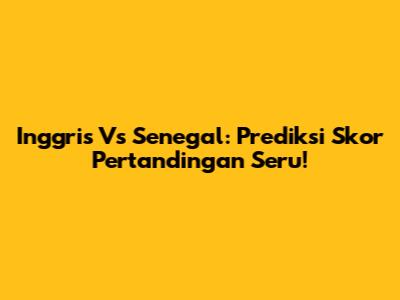 Inggris Vs Senegal: Prediksi Skor Pertandingan Seru!