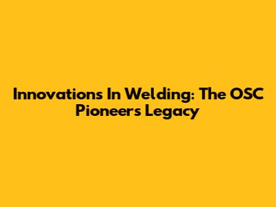 Innovations In Welding: The OSC Pioneers' Legacy