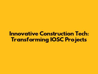 Innovative Construction Tech: Transforming IOSC Projects