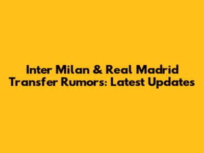 Inter Milan & Real Madrid Transfer Rumors: Latest Updates