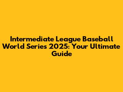 Intermediate League Baseball World Series 2025: Your Ultimate Guide