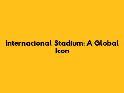 Internacional Stadium: A Global Icon