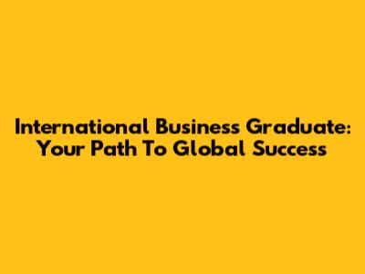 International Business Graduate: Your Path To Global Success