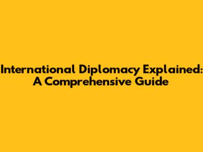 International Diplomacy Explained: A Comprehensive Guide