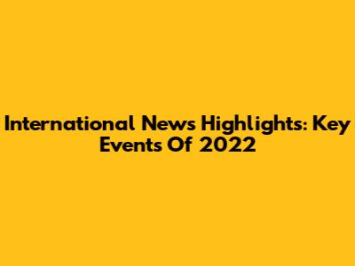 International News Highlights: Key Events Of 2022