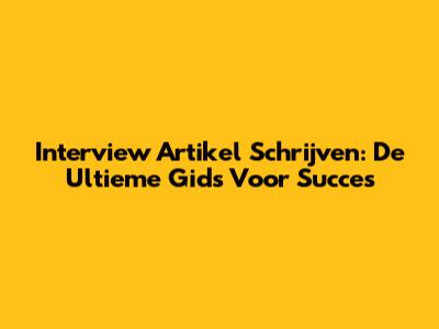 Interview Artikel Schrijven: De Ultieme Gids Voor Succes