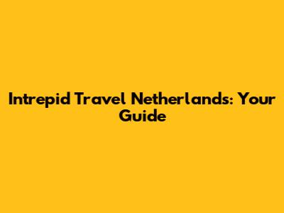 Intrepid Travel Netherlands: Your Guide
