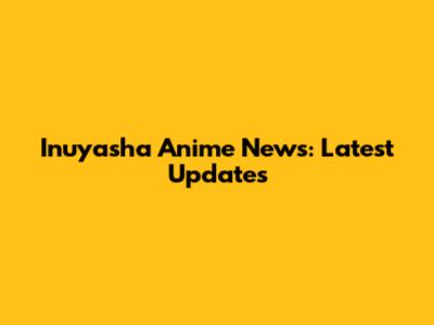 Inuyasha Anime News: Latest Updates