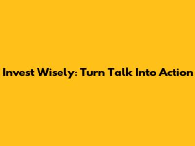 Invest Wisely: Turn Talk Into Action