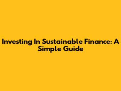 Investing In Sustainable Finance: A Simple Guide