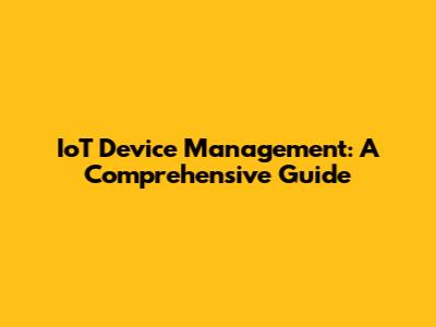 IoT Device Management: A Comprehensive Guide