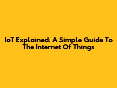 IoT Explained: A Simple Guide To The Internet Of Things