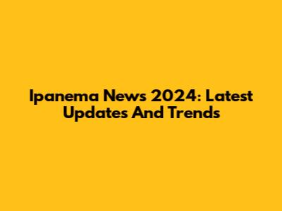 Ipanema News 2024: Latest Updates And Trends