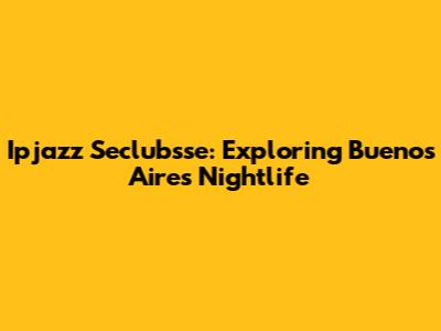 Ipjazz Seclubsse: Exploring Buenos Aires' Nightlife