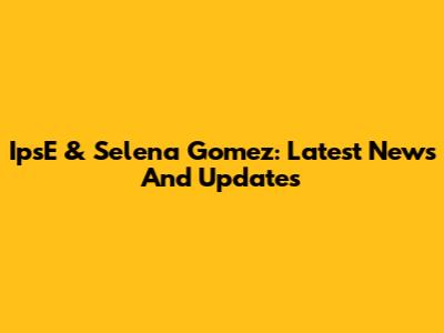 IpsE & Selena Gomez: Latest News And Updates