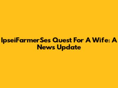 IpseiFarmerSe's Quest For A Wife: A News Update