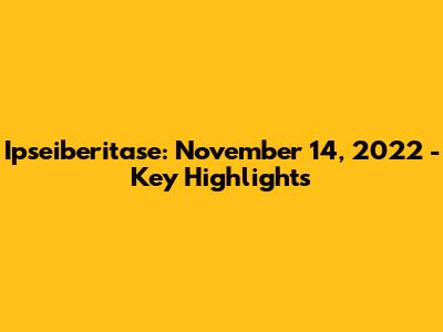 Ipseiberitase: November 14, 2022 - Key Highlights