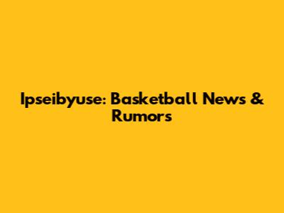 Ipseibyuse: Basketball News & Rumors