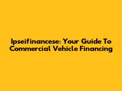 Ipseifinancese: Your Guide To Commercial Vehicle Financing