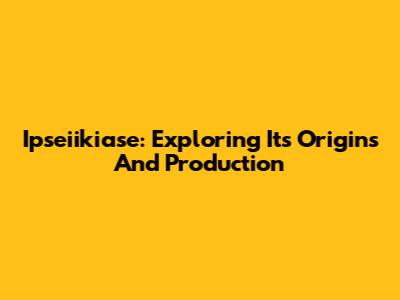 Ipseiikiase: Exploring Its Origins And Production