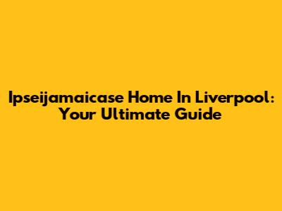 Ipseijamaicase Home In Liverpool: Your Ultimate Guide