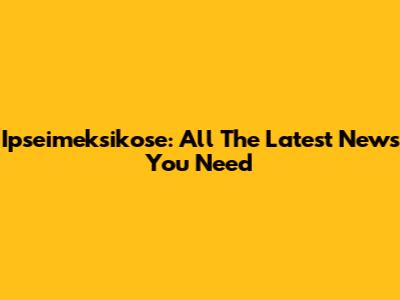Ipseimeksikose: All The Latest News You Need