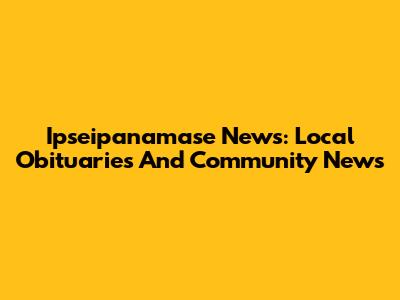 Ipseipanamase News: Local Obituaries And Community News