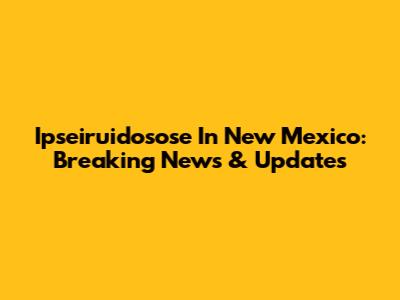 Ipseiruidosose In New Mexico: Breaking News & Updates