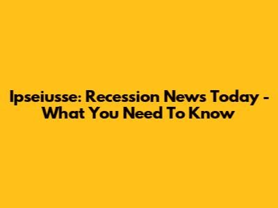 Ipseiusse: Recession News Today - What You Need To Know