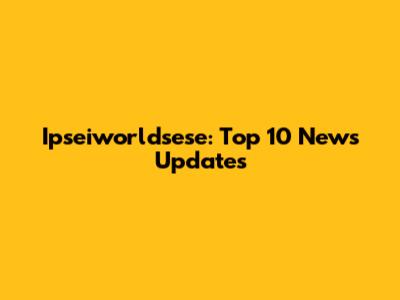 Ipseiworldsese: Top 10 News Updates