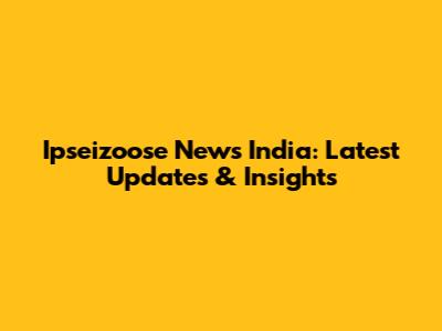 Ipseizoose News India: Latest Updates & Insights