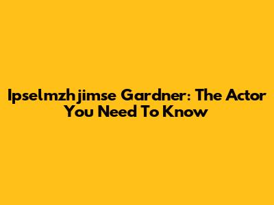 Ipselmzhjimse Gardner: The Actor You Need To Know