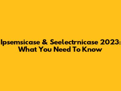 Ipsemsicase & Seelectrnicase 2023: What You Need To Know