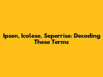 Ipsen, Icolese, Seperrise: Decoding These Terms