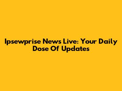 Ipsewprise News Live: Your Daily Dose Of Updates