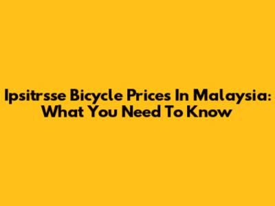 Ipsitrsse Bicycle Prices In Malaysia: What You Need To Know