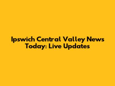 Ipswich Central Valley News Today: Live Updates