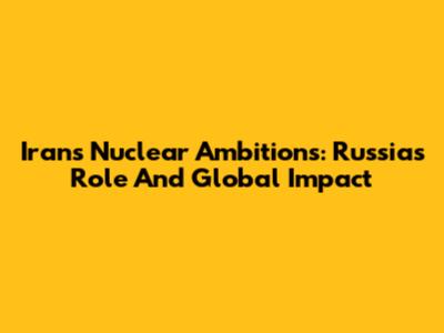 Iran's Nuclear Ambitions: Russia's Role And Global Impact